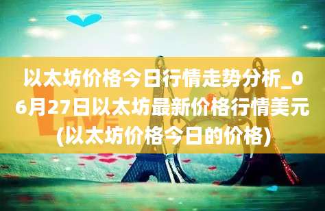 以太坊价格今日行情走势分析_06月27日以太坊最新价格行情美元(以太坊价格今日的价格)