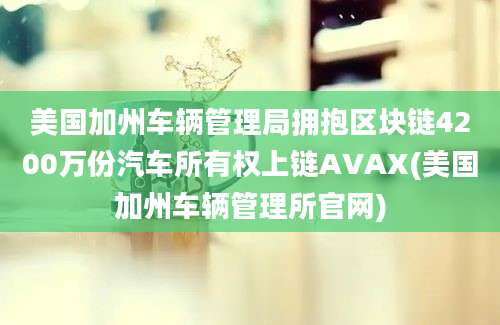 美国加州车辆管理局拥抱区块链4200万份汽车所有权上链AVAX(美国加州车辆管理所官网)