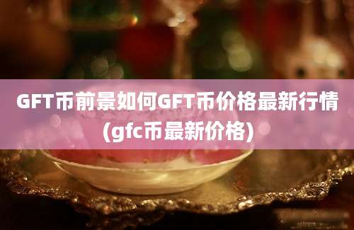 GFT币前景如何GFT币价格最新行情(gfc币最新价格)