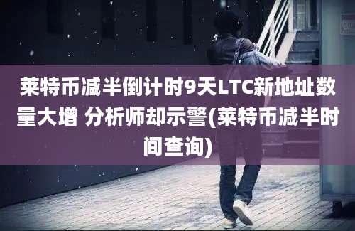 莱特币减半倒计时9天LTC新地址数量大增 分析师却示警(莱特币减半时间查询)