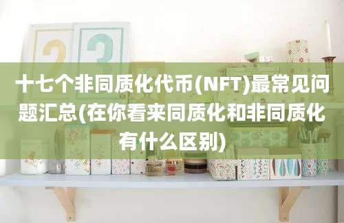 十七个非同质化代币(NFT)最常见问题汇总(在你看来同质化和非同质化有什么区别)