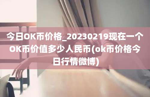 今日OK币价格_20230219现在一个OK币价值多少人民币(ok币价格今日行情微博)