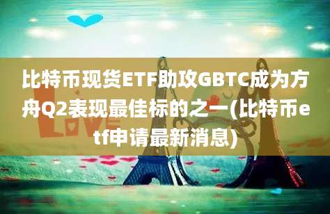 比特币现货ETF助攻GBTC成为方舟Q2表现最佳标的之一(比特币etf申请最新消息)