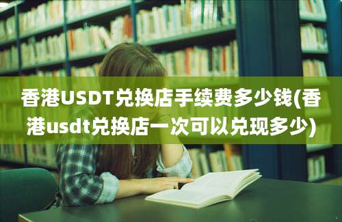 香港USDT兑换店手续费多少钱(香港usdt兑换店一次可以兑现多少)