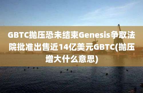 GBTC抛压恐未结束Genesis争取法院批准出售近14亿美元GBTC(抛压增大什么意思)