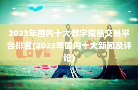 2023年国内十大数字藏品交易平台排名(2023年国内十大新闻及评论)