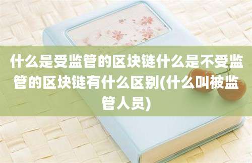 什么是受监管的区块链什么是不受监管的区块链有什么区别(什么叫被监管人员)