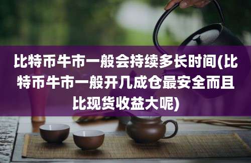 比特币牛市一般会持续多长时间(比特币牛市一般开几成仓最安全而且比现货收益大呢)