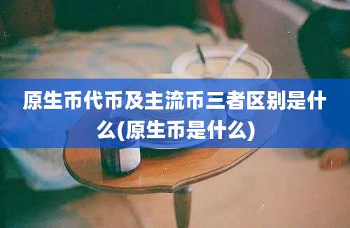 原生币代币及主流币三者区别是什么(原生币是什么)