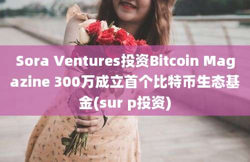 Sora Ventures投资Bitcoin Magazine 300万成立首个比特币生态基金(sur p投资)