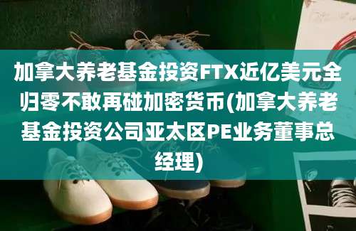 加拿大养老基金投资FTX近亿美元全归零不敢再碰加密货币(加拿大养老基金投资公司亚太区PE业务董事总经理)