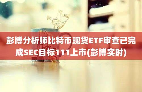 彭博分析师比特币现货ETF审查已完成SEC目标111上市(彭博实时)