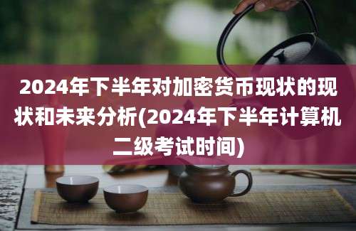 2024年下半年对加密货币现状的现状和未来分析(2024年下半年计算机二级考试时间)