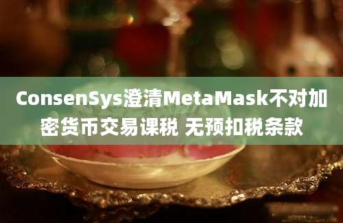 ConsenSys澄清MetaMask不对加密货币交易课税 无预扣税条款