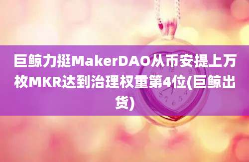 巨鲸力挺MakerDAO从币安提上万枚MKR达到治理权重第4位(巨鲸出货)