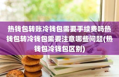 热钱包转账冷钱包需要手续费吗热钱包转冷钱包需要注意哪些问题(热钱包冷钱包区别)