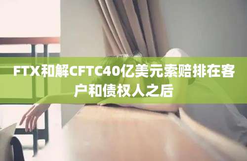 FTX和解CFTC40亿美元索赔排在客户和债权人之后