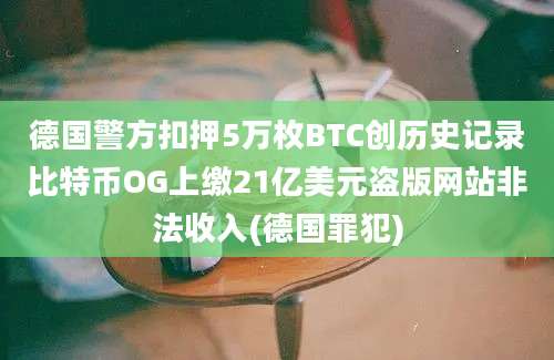 德国警方扣押5万枚BTC创历史记录比特币OG上缴21亿美元盗版网站非法收入(德国罪犯)