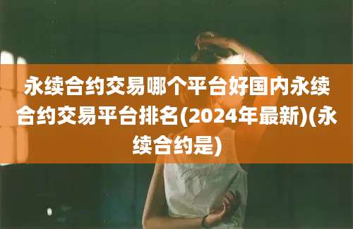 永续合约交易哪个平台好国内永续合约交易平台排名(2024年最新)(永续合约是)