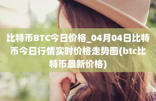 比特币BTC今日价格_04月04日比特币今日行情实时价格走势图(btc比特币最新价格)