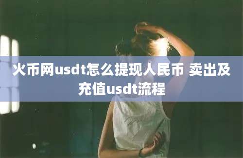 火币网usdt怎么提现人民币 卖出及充值usdt流程