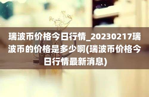 瑞波币价格今日行情_20230217瑞波币的价格是多少啊(瑞波币价格今日行情最新消息)