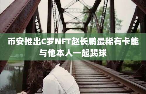 币安推出C罗NFT赵长鹏最稀有卡能与他本人一起踢球