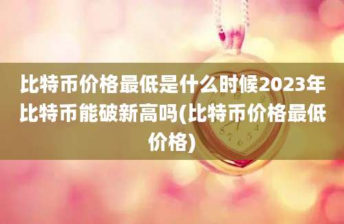 比特币价格最低是什么时候2023年比特币能破新高吗(比特币价格最低价格)