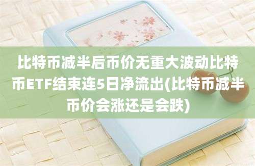 比特币减半后币价无重大波动比特币ETF结束连5日净流出(比特币减半币价会涨还是会跌)