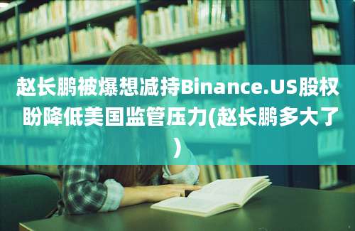 赵长鹏被爆想减持Binance.US股权 盼降低美国监管压力(赵长鹏多大了)