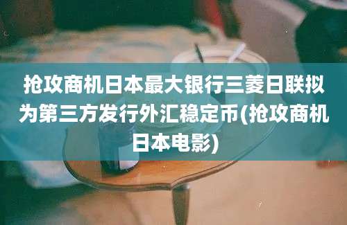 抢攻商机日本最大银行三菱日联拟为第三方发行外汇稳定币(抢攻商机日本电影)