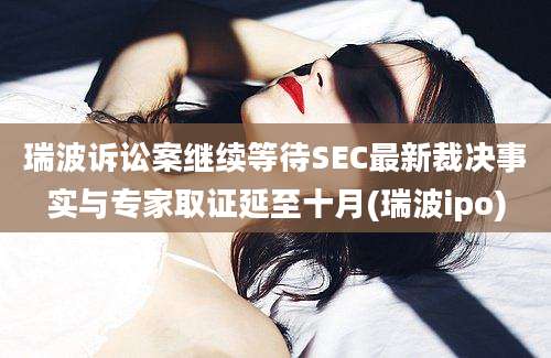 瑞波诉讼案继续等待SEC最新裁决事实与专家取证延至十月(瑞波ipo)