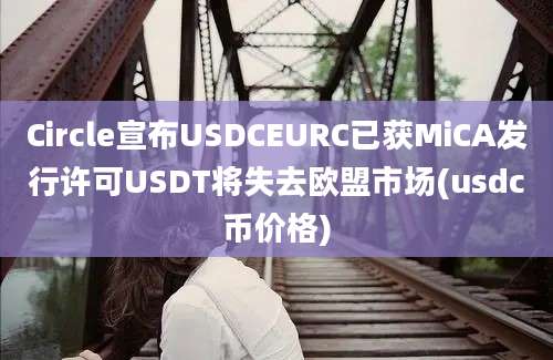 Circle宣布USDCEURC已获MiCA发行许可USDT将失去欧盟市场(usdc币价格)