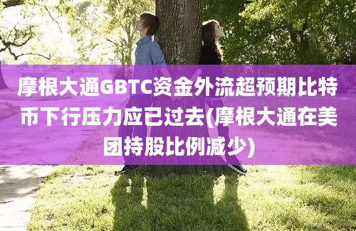 摩根大通GBTC资金外流超预期比特币下行压力应已过去(摩根大通在美团持股比例减少)