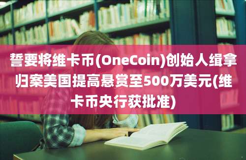 誓要将维卡币(OneCoin)创始人缉拿归案美国提高悬赏至500万美元(维卡币央行获批准)