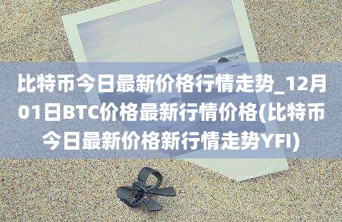 比特币今日最新价格行情走势_12月01日BTC价格最新行情价格(比特币今日最新价格新行情走势YFI)