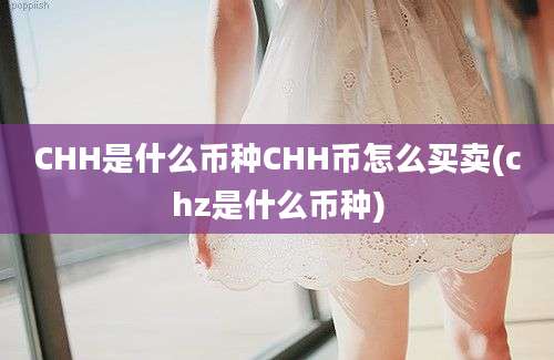 CHH是什么币种CHH币怎么买卖(chz是什么币种)