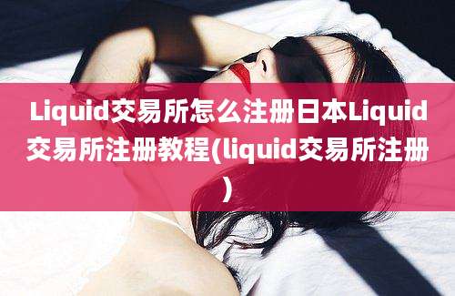 Liquid交易所怎么注册日本Liquid交易所注册教程(liquid交易所注册)