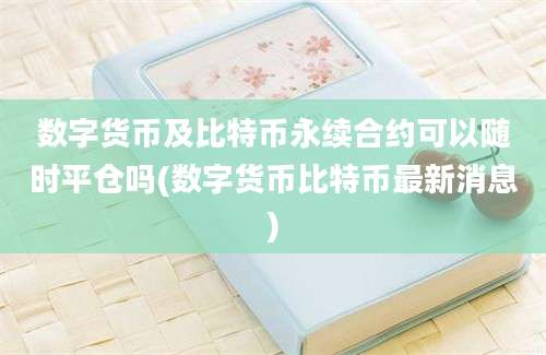 数字货币及比特币永续合约可以随时平仓吗(数字货币比特币最新消息)