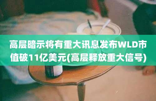 高层暗示将有重大讯息发布WLD市值破11亿美元(高层释放重大信号)