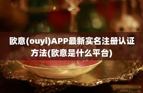 欧意(ouyi)APP最新实名注册认证方法(欧意是什么平台)