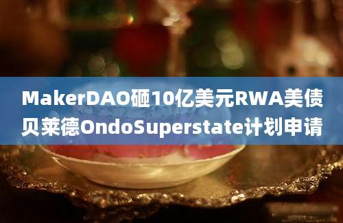 MakerDAO砸10亿美元RWA美债贝莱德OndoSuperstate计划申请