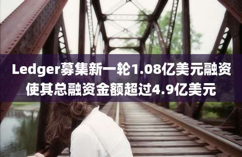 Ledger募集新一轮1.08亿美元融资使其总融资金额超过4.9亿美元