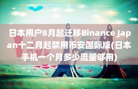 日本用户8月起迁移Binance Japan十二月起禁用币安国际版(日本手机一个月多少流量够用)