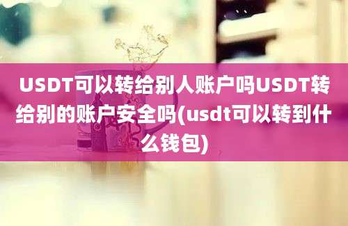 USDT可以转给别人账户吗USDT转给别的账户安全吗(usdt可以转到什么钱包)