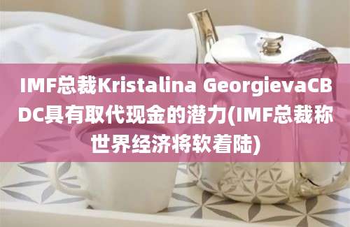 IMF总裁Kristalina GeorgievaCBDC具有取代现金的潜力(IMF总裁称世界经济将软着陆)