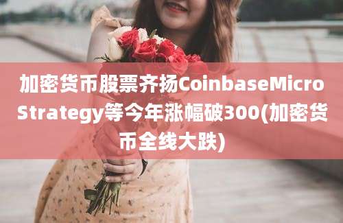 加密货币股票齐扬CoinbaseMicroStrategy等今年涨幅破300(加密货币全线大跌)