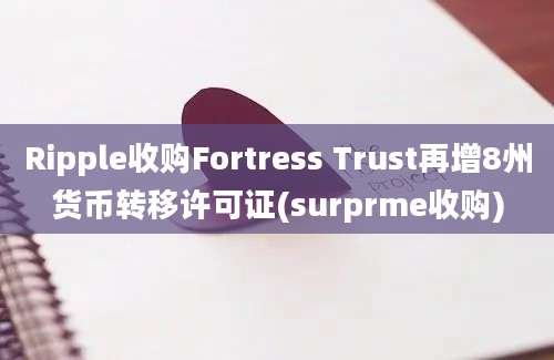 Ripple收购Fortress Trust再增8州货币转移许可证(surprme收购)