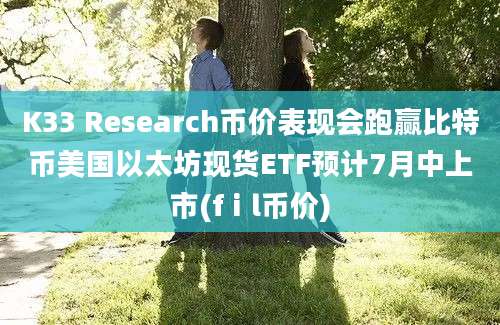 K33 Research币价表现会跑赢比特币美国以太坊现货ETF预计7月中上市(fⅰl币价)