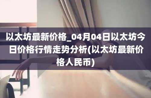 以太坊最新价格_04月04日以太坊今日价格行情走势分析(以太坊最新价格人民币)